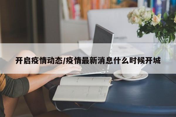 开启疫情动态/疫情最新消息什么时候开城